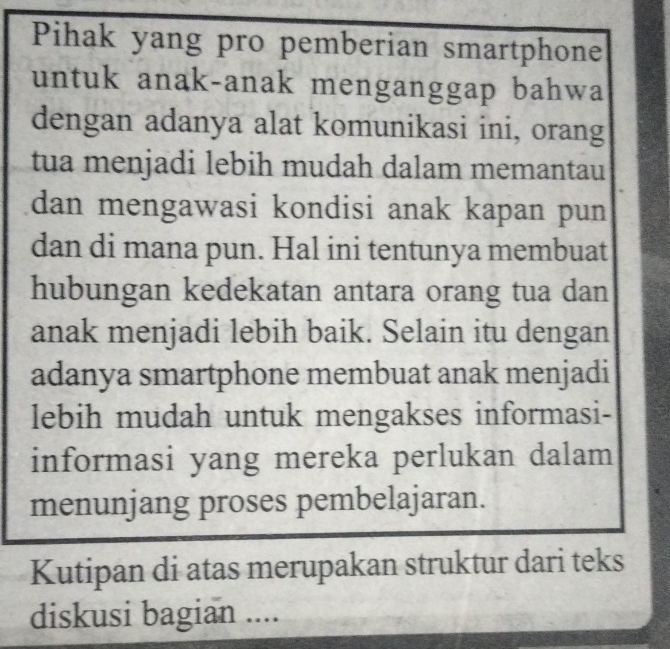 Pihak yang pro pemberian smartphone 
untuk anak-anak menganggap bahwa 
dengan adanya alat komunikasi ini, orang 
tua menjadi lebih mudah dalam memantau 
dan mengawasi kondisi anak kapan pun 
dan di mana pun. Hal ini tentunya membuat 
hubungan kedekatan antara orang tua dan 
anak menjadi lebih baik. Selain itu dengan 
adanya smartphone membuat anak menjadi 
lebih mudah untuk mengakses informasi- 
informasi yang mereka perlukan dalam 
menunjang proses pembelajaran. 
Kutipan di atas merupakan struktur dari teks 
diskusi bagian ....