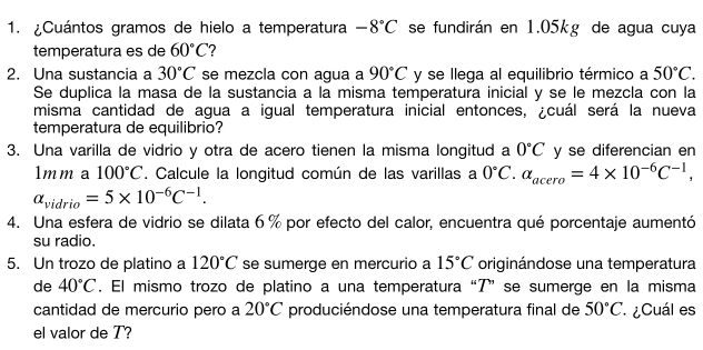 ¿Cuántos gramos de hielo a temperatura -8°C se fundirán en 1.05kg de agua cuya 
temperatura es de 60°C ? 
2. Una sustancia a 30°C se mezcla con agua a 90°C y se llega al equilibrio térmico a 50°C. 
Se duplica la masa de la sustancia a la misma temperatura inicial y se le mezcla con la 
misma cantidad de agua a igual temperatura inicial entonces, ¿cuál será la nueva 
temperatura de equilibrio? 
3. Una varilla de vidrio y otra de acero tienen la misma longitud a 0°C y se diferencian en 
1 11.02 A 100°C. Calcule la longitud común de las varillas a 0°C. alpha _acero=4* 10^(-6)C^(-1),
alpha _vidrio=5* 10^(-6)C^(-1). 
4. Una esfera de vidrio se dilata 6 % por efecto del calor, encuentra qué porcentaje aumentó 
su radio. 
5. Un trozo de platino a 120°C se sumerge en mercurio a 15°C originándose una temperatura 
de 40°C. El mismo trozo de platino a una temperatura “T”se sumerge en la misma 
cantidad de mercurio pero a 20°C produciéndose una temperatura final de 50°C ¿Cuál es 
el valor de T?