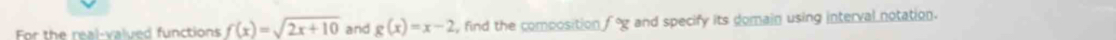 For the real-valued functions f(x)=sqrt(2x+10) and g(x)=x-2 , find the composition f°g and specify its domain using interval notation.
