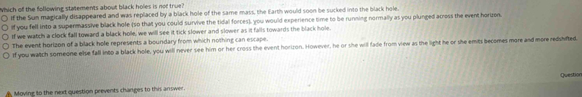 Which of the following statements about black holes is not true?
If the Sun magically disappeared and was replaced by a black hole of the same mass, the Earth would soon be sucked into the black hole.
If you fell into a supermassive black hole (so that you could survive the tidal forces), you would experience time to be running normally as you plunged across the event horizon.
If we watch a clock fall toward a black hole, we will see it tick slower and slower as it falls towards the black hole.
The event horizon of a black hole represents a boundary from which nothing can escape.
If you watch someone else fall into a black hole, you will never see him or her cross the event horizon. However, he or she will fade from view as the light he or she emits becomes more and more redshifted.
Question
Moving to the next question prevents changes to this answer.