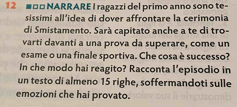 12 **□ NARRARE I ragazzi del primo anno sono te- 
sissimi all’idea di dover affrontare la cerimonia 
di Smistamento. Sarà capitato anche a te di tro- 
varti davanti a una prova da superare, come un 
esame o una finale sportiva. Che cosa è successo? 
In che modo hai reagito? Racconta l’episodio in 
un testo di almeno 15 righe, soffermandoti sulle 
emozioni che hai provato.