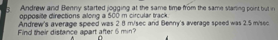 Andrew and Benny started jogging at the same time from the same starting point but in 
opposite directions along a 500 m circular track. 
Andrew's average speed was 2 8 m/sec and Benny's average speed was 2.5 m/sec. 
Find their distance apart after 6 min?