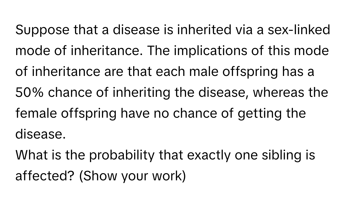 Suppose that a disease is inherited via a sex-linked mode of inheritance. The implications of this mode of inheritance are that each male offspring has a 50% chance of inheriting the disease, whereas the female offspring have no chance of getting the disease.

What is the probability that exactly one sibling is affected? (Show your work)