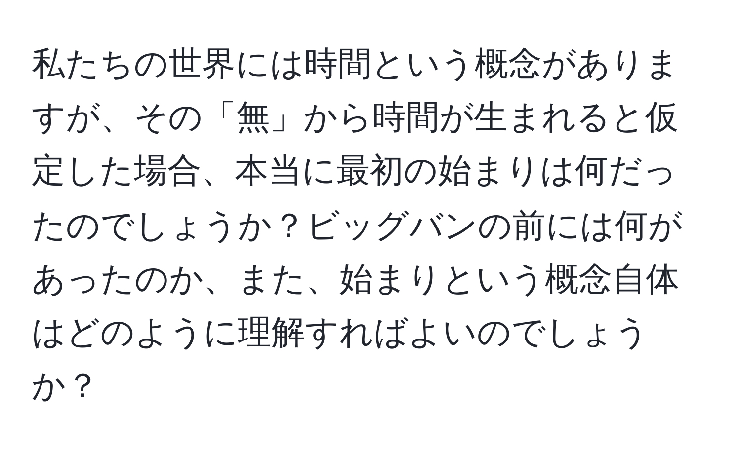 私たちの世界には時間という概念がありますが、その「無」から時間が生まれると仮定した場合、本当に最初の始まりは何だったのでしょうか？ビッグバンの前には何があったのか、また、始まりという概念自体はどのように理解すればよいのでしょうか？