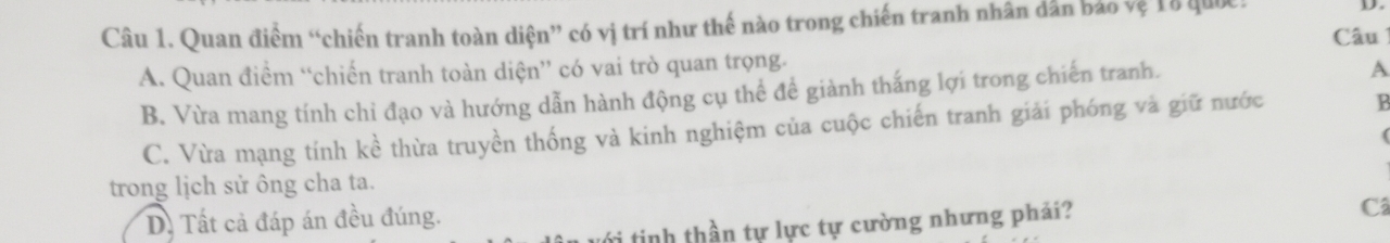 Quan điểm “chiến tranh toàn diện” có vị trí như thế nào trong chiến tranh nhân dân bảo vệ 18 quốc Câu
A. Quan điểm “chiến tranh toàn diện” có vai trò quan trọng.
B. Vừa mang tính chỉ đạo và hướng dẫn hành động cụ thể đề giành thắng lợi trong chiến tranh.
A
C. Vừa mạng tính kề thừa truyền thống và kinh nghiệm của cuộc chiến tranh giải phóng và giữ nước B
(
trong lịch sử ông cha ta.
D. Tất cả đáp án đều đúng.
ới tinh thần tự lực tự cường nhưng phải?
Câ