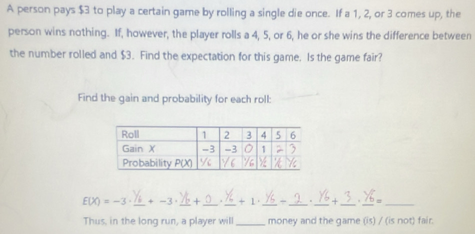 A person pays $3 to play a certain game by rolling a single die once. If a 1, 2, or 3 comes up, the
person wins nothing. If, however, the player rolls a 4, 5, or 6, he or she wins the difference between
the number rolled and $3. Find the expectation for this game. Is the game fair?
Find the gain and probability for each roll:
E(X)=-3· _ +-3 _+ _. _+ 1' ___+ _. _=_
Thus, in the long run, a player will _money and the game (is) / (is not) fair.