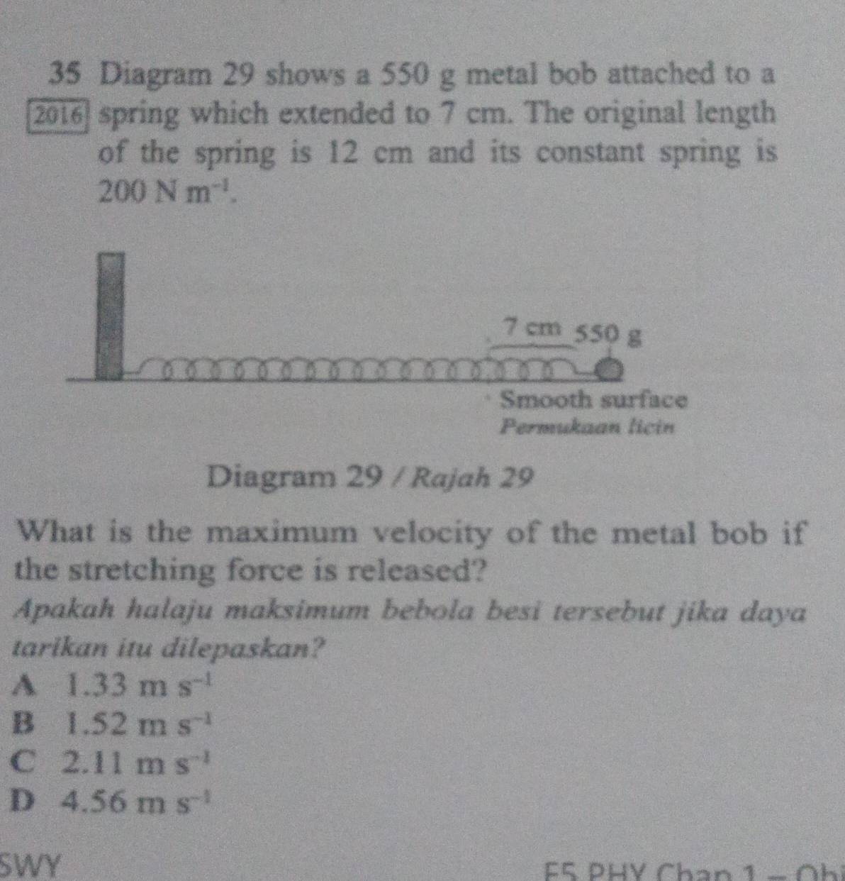 Diagram 29 shows a 550 g metal bob attached to a
[2016] spring which extended to 7 cm. The original length
of the spring is 12 cm and its constant spring is
200Nm^(-1).
7 cm 550 g
Smooth surface
Permukaan licin
Diagram 29 / Rajah 29
What is the maximum velocity of the metal bob if
the stretching force is released?
Apakah halaju maksimum bebola besi tersebut jika daya
tarikan itu dilepaskan?
A 1.33ms^(-1)
B 1.52ms^(-1)
C 2.11ms^(-1)
D 4.56ms^(-1)
SWY F5 PHV Chan 1 − Oh