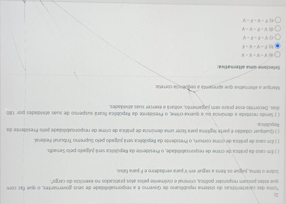 'Uma das características do sistema republicano de Governo é a responsabilidade de seus governantes, o que faz com
que estes possam responder política, criminal e civilmente pelos atos praticados no exercício do cargo'.
Sobre o tema, julgue os itens a seguir em V para verdadeiro e F para falso.
( ) Em caso da prática de crime de responsabilidade, o Presidente da República será julgado pelo Senado.
( ) Em caso de prática de crime comum, o Presidente da República será julgado pelo Supremo Tribunal Federal.
( ) Qualquer cidadão é parte legítima para fazer uma denúncia de prática de crime de responsabilidade pelo Presidente da
República.
( ) Sendo recebida a denúncia ou a queixa-crime, o Presidente da República ficará suspenso de suas atividades por 180
dias. Decorrido esse prazo sem julgamento, voltará a exercer suas atividades.
Marque a alternativa que apresenta a sequência correta:
Selecione uma alternativa:
a) V-V-V-V
b) F-V-V-F
C) V-F-F-V
d) V-F-V-V
e) F-V-F-V