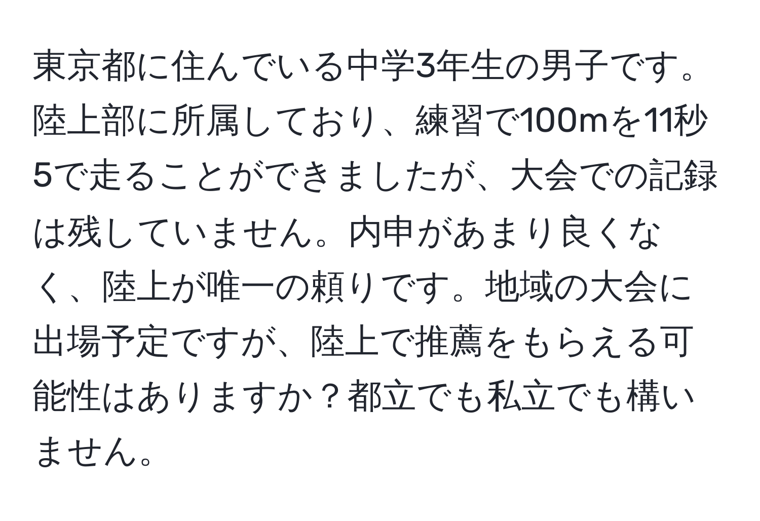 東京都に住んでいる中学3年生の男子です。陸上部に所属しており、練習で100mを11秒5で走ることができましたが、大会での記録は残していません。内申があまり良くなく、陸上が唯一の頼りです。地域の大会に出場予定ですが、陸上で推薦をもらえる可能性はありますか？都立でも私立でも構いません。