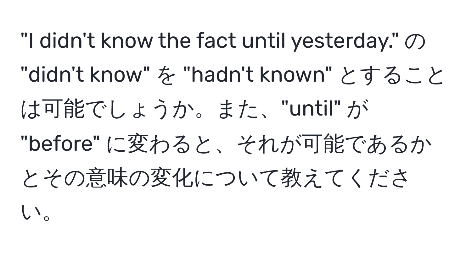 "I didn't know the fact until yesterday." の "didn't know" を "hadn't known" とすることは可能でしょうか。また、"until" が "before" に変わると、それが可能であるかとその意味の変化について教えてください。