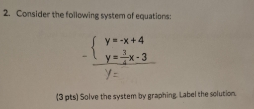 Consider the following system of equations:
beginarrayl y=-x+4 y= 3/4 x-3endarray.
(3 pts) Solve the system by graphing. Label the solution.