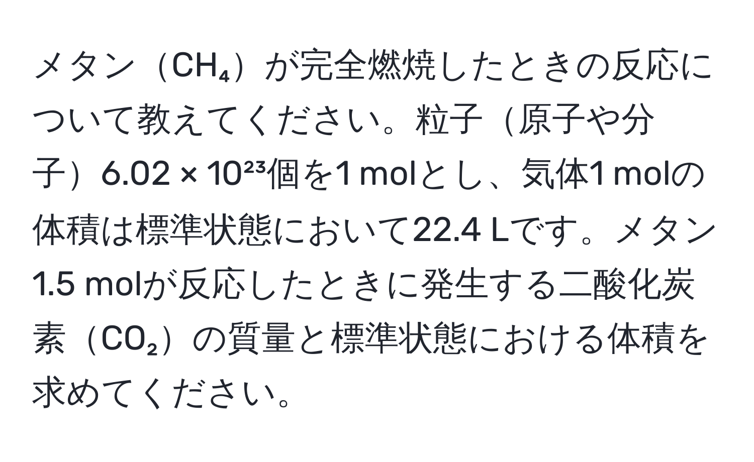 メタンCH₄が完全燃焼したときの反応について教えてください。粒子原子や分子6.02 × 10²³個を1 molとし、気体1 molの体積は標準状態において22.4 Lです。メタン1.5 molが反応したときに発生する二酸化炭素CO₂の質量と標準状態における体積を求めてください。