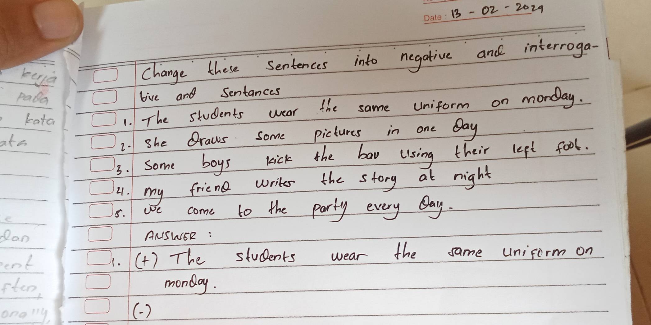 13-02-2020 
kuyà 
Change these Sentences into negative and interroga- 
paba 
live and Sentances 
kata 
1. The students wear the same uniform on monday. 
ata 
2. She Oraws some pictures in one day
3. Some boys kick the bav using their lept fool. 
4. my friend writes the story at night 
e 
5. we come to the party every day. 
on ANSWER : 
ent 1. (+) The students wear the same uniform on 
ften, 
monday. 
onaiy, 
()