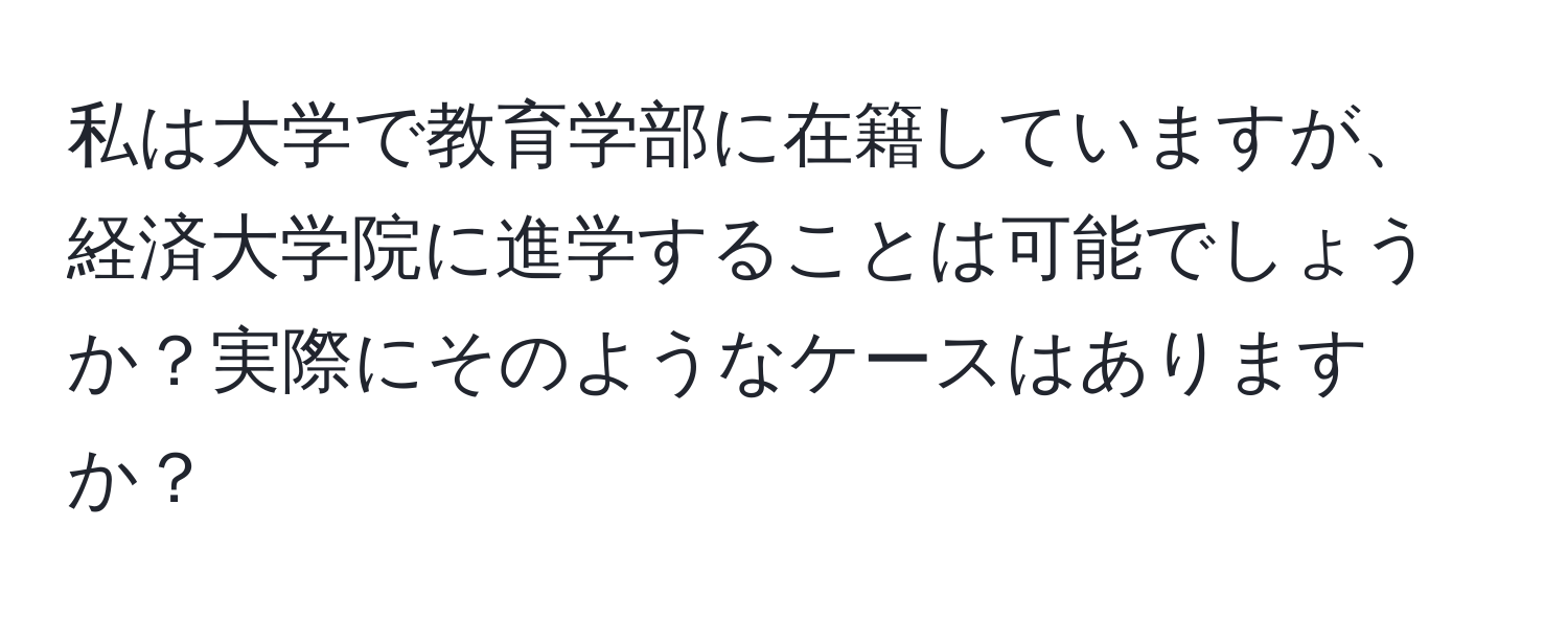 私は大学で教育学部に在籍していますが、経済大学院に進学することは可能でしょうか？実際にそのようなケースはありますか？