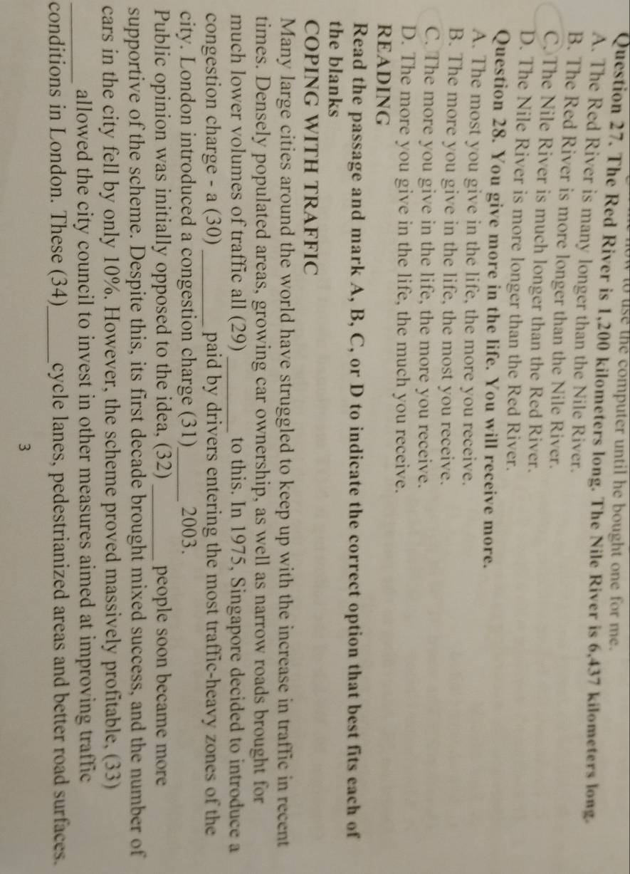 computer until he bought one for me .
Question 27. The Red River is 1,200 kilometers long. The Nile River is 6,437 kilometers long.
A. The Red River is many longer than the Nile River.
B. The Red River is more longer than the Nile River.
C. The Nile River is much longer than the Red River.
D. The Nile River is more longer than the Red River.
Question 28. You give more in the life. You will receive more.
A. The most you give in the life, the more you receive.
B. The more you give in the life, the most you receive.
C. The more you give in the life, the more you receive.
D. The more you give in the life, the much you receive.
READING
Read the passage and mark A, B, C, or D to indicate the correct option that best fits each of
the blanks
COPING WITH TRAFFIC
Many large cities around the world have struggled to keep up with the increase in traffic in recent
times. Densely populated areas, growing car ownership, as well as narrow roads brought for
much lower volumes of traffic all (29) _to this. In 1975, Singapore decided to introduce a
congestion charge - a (30) _paid by drivers entering the most traffic-heavy zones of the
city. London introduced a congestion charge (31)_ 2003.
Public opinion was initially opposed to the idea, (32) _people soon became more
supportive of the scheme. Despite this, its first decade brought mixed success, and the number of
cars in the city fell by only 10%. However, the scheme proved massively profitable, (33)
_allowed the city council to invest in other measures aimed at improving traffic
conditions in London. These (34)_ cycle lanes, pedestrianized areas and better road surfaces.
3