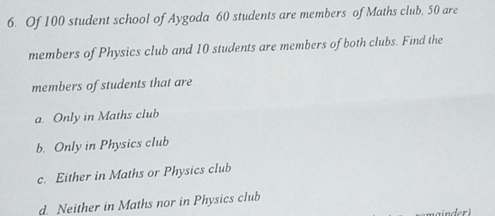 Of 100 student school of Aygoda 60 students are members of Maths club, 50 are
members of Physics club and 10 students are members of both clubs. Find the
members of students that are
a. Only in Maths club
b. Only in Physics club
c. Either in Maths or Physics club
d. Neither in Maths nor in Physics club
ainder)