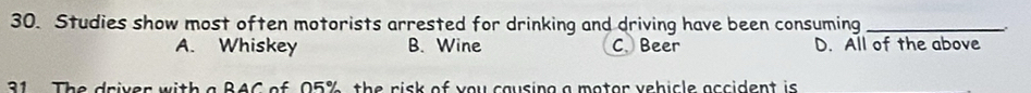 Studies show most often motorists arrested for drinking and driving have been consuming_
A. Whiskey B. Wine C. Beer D. All of the above
31 The driver with a BAC of 05% the risk of you causing a motor vehicle accident is