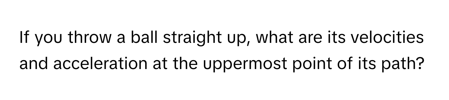 If you throw a ball straight up, what are its velocities and acceleration at the uppermost point of its path?