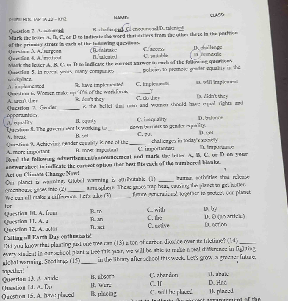 PHIEU HOC TAP TA 10 - KH2 NAME: CLASS:
Question 2. A. achieved B. challenged C. encouraged D. talented
Mark the letter A, B, C, or D to indicate the word that differs from the other three in the position
of the primary stress in each of the following questions.
Question 3. A. surgeon B. mistake C. access D. challenge
Question 4. A. medical B. talented C. suitable D. domestic
Mark the letter A, B, C, or D to indicate the correct answer to each of the following questions.
Question 5. In recent years, many companies _policies to promote gender equality in the
workplace.
A. implemented B. have implemented C. implements D. will implement
Question 6. Women make up 50% of the workforce, _?
A. aren't they B. don't they C. do they D. didn't they
Question 7. Gender _is the belief that men and women should have equal rights and 
opportunities.
A. equality B. equity C. inequality D. balance
Question 8. The government is working to _down barriers to gender equality.
A. break B. set C. put D. get
Question 9. Achieving gender equality is one of the _challenges in today's society.
A. more important B. most important C. importantest D. importance
Read the following advertisement/announcement and mark the letter A, B, C, or D on your
answer sheet to indicate the correct option that best fits each of the numbered blanks.
Act on Climate Change Now!
Our planet is warming. Global warming is attributable (1) _human activities that release
greenhouse gases into (2) _atmosphere. These gases trap heat, causing the planet to get hotter.
We can all make a difference. Let's take (3) _future generations! together to protect our planet
for
Question 10. A. from B. to C. with
D. by
C. the
Question 11. A. a B. an D. Ø (no article)
Question 12. A. actor B. act C. active D. action
Calling all Earth Day enthusiasts!
Did you know that planting just one tree can (13) a ton of carbon dioxide over its lifetime? (14)_
every student in our school plant a tree this year, we will be able to make a real difference in fighting
global warming. Seedlings (15) _in the library after school this week. Let's grow. a greener future,
together!
Question 13. A. abide B. absorb C. abandon D. abate
Question 14. A. Do B. Were C. If D. Had
Question 15. A. have placed B. placing C. will be placed D. placed
rect arrangement of the