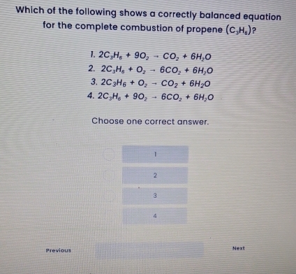 Which of the following shows a correctly balanced equation
for the complete combustion of propene (C_3H_6) ?
1. 2C_3H_6+9O_2to CO_2+6H_2O
2. 2C_3H_6+O_2to 6CO_2+6H_2O
3. 2C_3H_6+O_2to CO_2+6H_2O
4. 2C_3H_6+9O_2to 6CO_2+6H_2O
Choose one correct answer.
1
2
3
4
Previous
Next