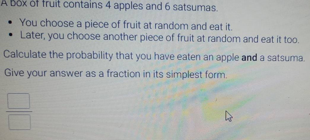 A box of fruit contains 4 apples and 6 satsumas. 
You choose a piece of fruit at random and eat it. 
Later, you choose another piece of fruit at random and eat it too. 
Calculate the probability that you have eaten an apple and a satsuma. 
Give your answer as a fraction in its simplest form.
 □ /□  