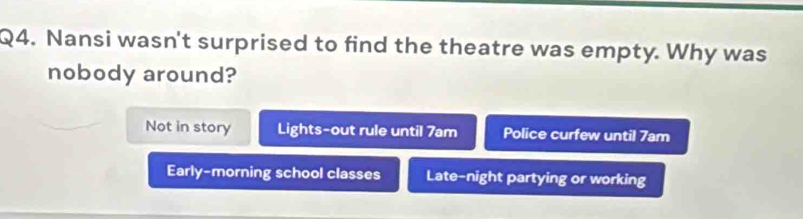 Nansi wasn't surprised to find the theatre was empty. Why was
nobody around?
Not in story Lights-out rule until 7am Police curfew until 7am
Early-morning school classes Late-night partying or working