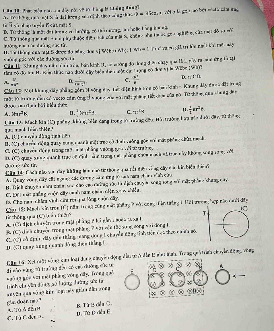 Phát biểu nào sau đây nói ve từ thông là không đúng?
A. Từ thông qua mặt S là đại lượng xác định theo công thức Phi =BScos alpha :, với α là góc tạo bởi véctơ cảm ứng
từ vector B và pháp tuyến π của mặt S.
B. Từ thông là một đại lượng vô hướng, có thể dương, âm hoặc bằng không.
C. Từ thông qua mặt S chi phụ thuộc diện tích của mặt S, không phụ thuộc góc nghiêng của mặt đó so với
hướng của các đường sức từ.
D. Từ thông qua mặt S được đo bằng đơn vị Wêbe (Wb): 1Wb=1T.m^2 và có giá trị lớn nhất khi mặt này
vuông góc với các đường sức từ.
Câu 11: Khung dây dẫn hình tròn, bán kính R, có cường độ dòng điện chạy qua là I, gây ra cảm ứng từ tại
tâm có độ lớn B. Biểu thức nào dưới đây biểu diễn một đại lượng có đơn vị là Wêbe (Wb)?
B.
A.  B/π R^2 . frac I(π R)^2.
C.  π R^2/B .
D. π R^2B.
Câu 12: Một khung dây phẳng gồm N vòng dây, tiết diện hình tròn có bán kính r. Khung dây được đặt trong
một từ trường đều có vectơ cảm ứng vector B ổ vuông góc với mặt phẳng tiết diện của nó. Từ thông qua khung dây
được xác định bởi biểu thức
A. Nπ r^2B. B.  1/2 Nπ r^2B.
C. π r^2B. D.  1/2 π r^2B.
Câu 13: Mạch kín (C) phẳng, không biến dạng trong từ trường đều. Hỏi trường hợp nào dưới đây, từ thông
qua mạch biến thiên?
A. (C) chuyển động tịnh tiến.
B. (C) chuyển động quay xung quanh một trục cố định vuông góc với mặt phẳng chứa mạch.
C. (C) chuyển động trong một mặt phẳng vuông góc với từ trường.
D. (C) quay xung quanh trục cố định nằm trong mặt phẳng chứa mạch và trục này không song song với
đường sức từ.
Câu 14: Cách nào sau đây không làm cho từ thông qua tiết diện vòng dây dẫn kín biến thiên?
A. Quay vòng dây cắt ngang các đường cảm ứng từ của nam châm vĩnh cửu.
B. Dịch chuyển nam châm sao cho các đường sức từ dịch chuyển song song với mặt phẳng khung dây.
C. Đặt mặt phẳng cuộn dây cạnh nam châm điện xoay chiều.
D. Cho nam châm vĩnh cửu rơi qua lòng cuộn dây.
Câu 15: Mạch kín tròn (C) nằm trong cùng mặt phẳng P với dòng điện thẳng I. Hỏi trường hợp nào dưới đây
từ thông qua (C) biến thiên?
A. (C) dịch chuyển trong mặt phẳng P lại gần I hoặc ra xa I.
B. (C) dịch chuyển trong mặt phẳng P với vận tốc song song với dòng I.
C. (C) cố định, dây dẫn thẳng mang dòng I chuyển động tịnh tiến dọc theo chính nó.
D. (C) quay xung quanh dòng điện thẳng I.
Câu 16: Xét một vòng kim loại đang chuyển động đều từ A đến E như hình. Trong quá trình chuyển động, vòng
đi vào vùng từ trường đều có các đường sức từ
vuông góc với mặt phẳng vòng dây. Trong quá EA
trình chuyển động, số lượng đường sức từ
xuyên qua vòng kim loại này giảm dần trong
giai đoạn nào?
A. Từ A đến B B. Từ B đến C .
C. Từ C đến D . D. Từ D đến E.