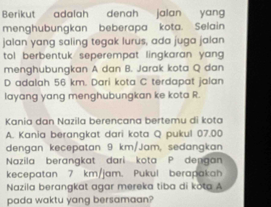 Berikut adalah denah jalan yang 
menghubungkan beberapa kota. Selain 
jalan yang saling tegak lurus, ada juga jalan 
tol berbentuk seperempat lingkaran yang 
menghubungkan A dan B. Jarak kota Q dan
D adalah 56 km. Dari kota C terdapat jalan 
layang yang menghubungkan ke kota R. 
Kania dan Nazila berencana bertemu di kota 
A. Kania berangkat dari kota Q pukul 07.00
dengan kecepatan 9 km/Jam, sedangkan 
Nazila berangkat dari kota P dengan 
kecepatan 7 km/jam. Pukul berapakah 
Nazila berangkat agar mereka tiba di kota A 
pada waktu yang bersamaan?