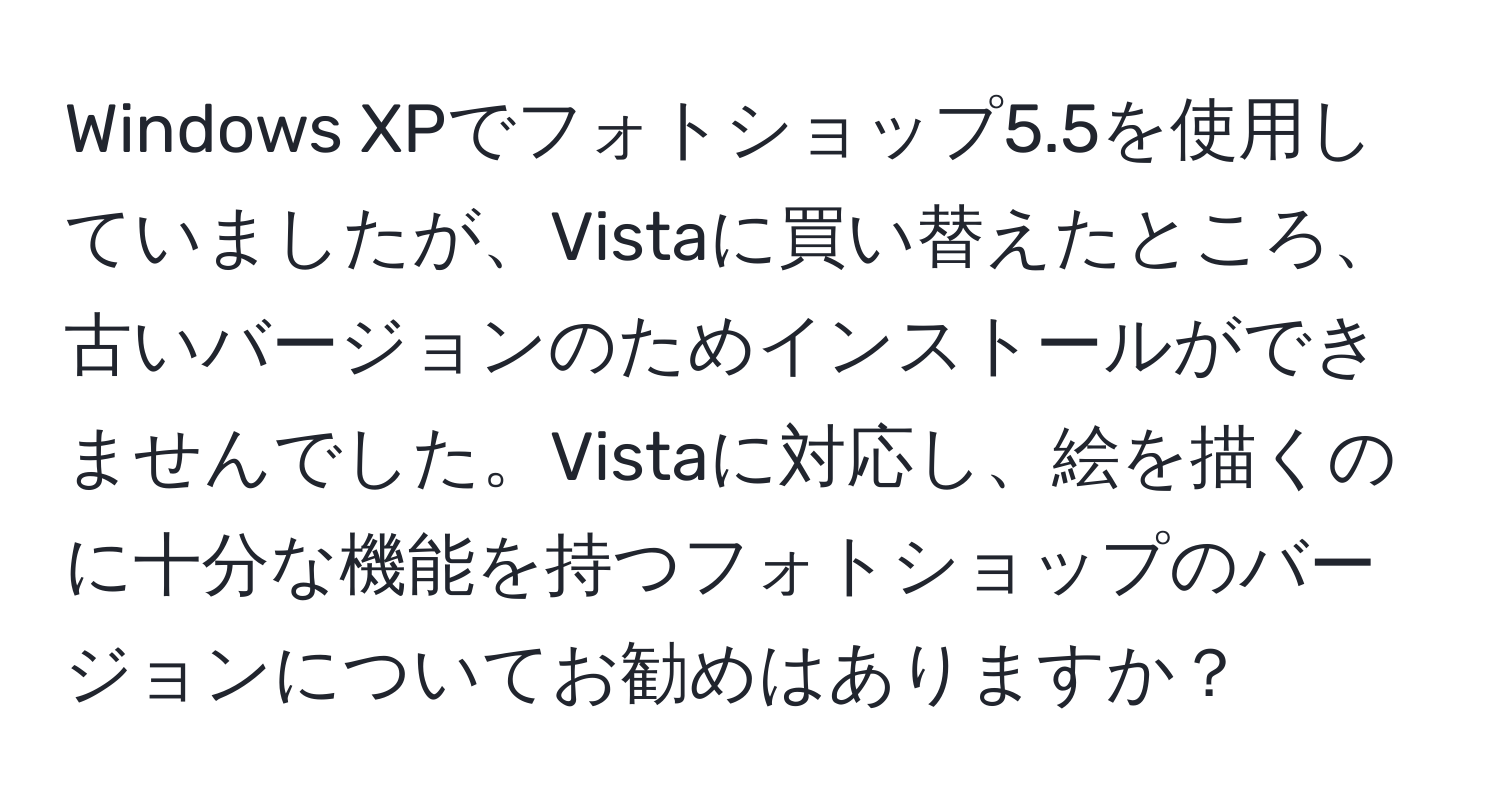 Windows XPでフォトショップ5.5を使用していましたが、Vistaに買い替えたところ、古いバージョンのためインストールができませんでした。Vistaに対応し、絵を描くのに十分な機能を持つフォトショップのバージョンについてお勧めはありますか？