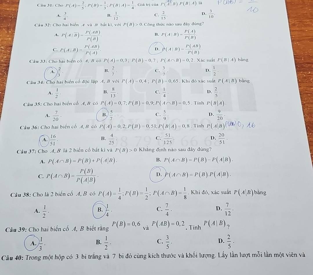 Cho P(A)= 2/5 ;P(B)= 1/3 ;P(B|A)= 1/4  , Giá trị của P(A|B)P(B|A) là
A.  3/4 .  1/12 .  2/15 .  3/10 .
B.
C.
D.
Câu 32: Cho hai biển A và B bắt kì, với P(B)>0 Công thức nào sau đây đủng?
A. P(A|overline B)=frac P(AB)P(overline B). P(A|B)= P(A)/P(B) .
B.
C. P(A|B)= P(AB)/P(A) . D(A|B)= P(AB)/P(B) .
D.
Câu 33: Cho hai biến cố A, B có P(A)=0,3;P(B)=0,7;P(A∩ B)=0,2. Xác suất P(B|A) bǎng
A. ) 2/3 ·  2/7 . C.  3/7 . D.  1/2 .
B.
Câu 34: Cho hai biến cố độc lập A, B với P(A)=0,4;P(B)=0,65. Khi đó xác suất P(A|B) bǎng
D.
A.  1/2 ·  8/13 .  1/4 ·  2/5 ·
B.
C.
Câu 35: Cho hai biến cố A, B có P(A)=0,7;P(B)=0,9;P(A∩ B)=0,5. Tính P(B|A).
D.
A.  7/20 .  5/7 ·  5/9 .  9/20 .
B.
C.
Câu 36: Cho hai biến cố A, B có P(A)=0,2;P(B)=0,51; P(B|A)=0,8. Tính P(A|B)
C.
D.
A.  16/51 .  4/25 ·  51/125   20/51 .
B.
Câu 37: Cho A, B là 2 biến cố bắt kì và P(B)>0 Khăng định nào sau đây đúng?
A. P(A∩ B)=P(B)+P(A|B). B. P(A∩ B)=P(B)-P(A|B).
C. P(A∩ B)= P(B)/P(A|B) .
D. P(A∩ B)=P(B).P(A|B).
Câu 38: Cho là 2 biến cố A, B có P(A)= 1/4 ;P(B)= 1/2 ;P(A∩ B)= 1/8 . Khi đó, xác suất P(A|B) bǎng
A.  1/2 ·  1/4 ·  7/4 ·  7/12 .
B.
C.
D.
Câu 39: Cho hai biến cố A, B biết rằng P(B)=0,6 và _1 P(AB)=0,2. Tính P(A|B) ?
A. ) 1/3 .  1/2 .  3/5 .  2/5 ·
B.
C.
D.
Câu 40: Trong một hộp có 3 bi trắng và 7 bi đỏ cùng kích thước và khối lượng. Lấy lần lượt mỗi lần một viên và