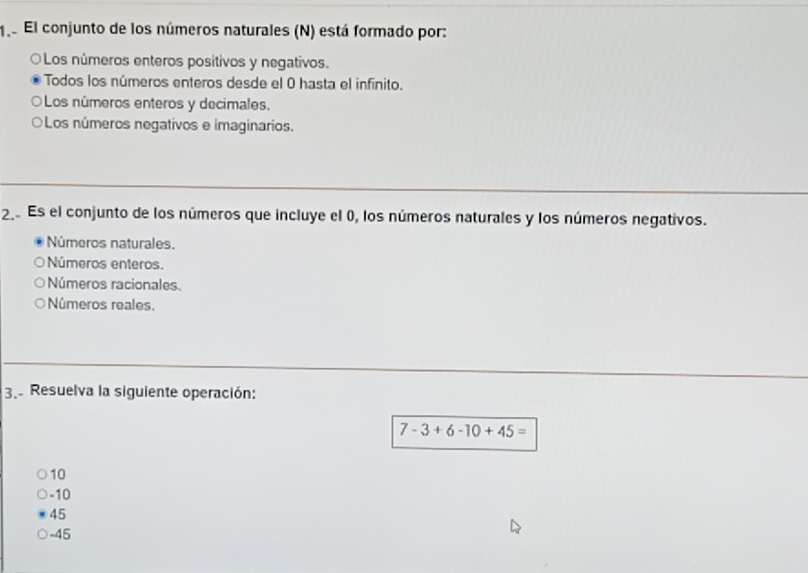 1e El conjunto de los números naturales (N) está formado por:
Los números enteros positivos y negativos.
Todos los números enteros desde el 0 hasta el infinito.
Los números enteros y decimales.
Los números negativos e imaginarios.
2 Es el conjunto de los números que incluye el 0, los números naturales y los números negativos.
Números naturales.
Números enteros.
Números racionales.
Números reales.
3. Resuelva la siguiente operación:
7-3+6-10+45=
10
-10
45
-45