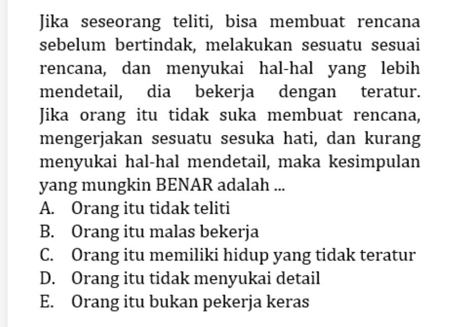 Jika seseorang teliti, bisa membuat rencana
sebelum bertindak, melakukan sesuatu sesuai
rencana, dan menyukai hal-hal yang lebih
mendetail, dia bekerja dengan teratur.
Jika orang itu tidak suka membuat rencana,
mengerjakan sesuatu sesuka hati, dan kurang
menyukai hal-hal mendetail, maka kesimpulan
yang mungkin BENAR adalah ...
A. Orang itu tidak teliti
B. Orang itu malas bekerja
C. Orang itu memiliki hidup yang tidak teratur
D. Orang itu tidak menyukai detail
E. Orang itu bukan pekerja keras