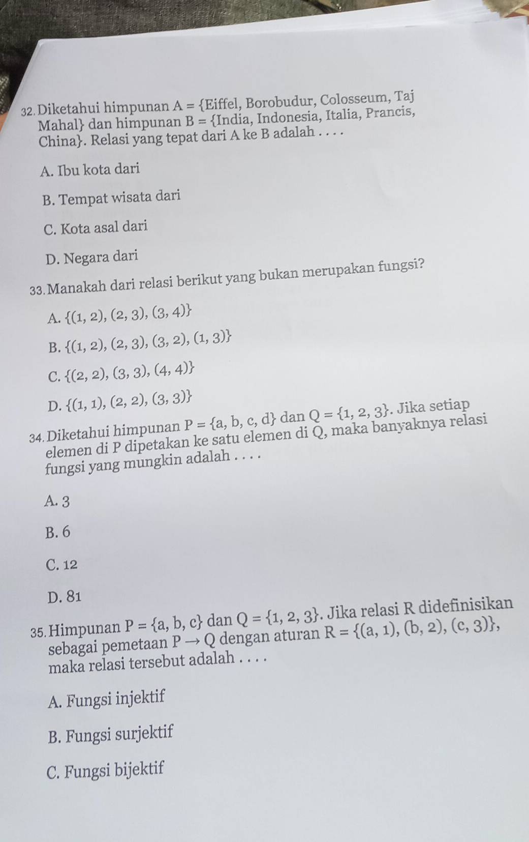 Diketahui himpunan A= Eiffel, Borobudur, Colosseum, Taj
Mahal dan himpunan B=  India, Indonesia, Italia, Prancis,
China. Relasi yang tepat dari A ke B adalah . . . .
A. Ibu kota dari
B. Tempat wisata dari
C. Kota asal dari
D. Negara dari
33.Manakah dari relasi berikut yang bukan merupakan fungsi?
A.  (1,2),(2,3),(3,4)
B.  (1,2),(2,3),(3,2),(1,3)
C.  (2,2),(3,3),(4,4)
D.  (1,1),(2,2),(3,3)
34. Diketahui himpunan P= a,b,c,d dan Q= 1,2,3. Jika setiap
elemen di P dipetakan ke satu elemen di Q, maka banyaknya relasi
fungsi yang mungkin adalah . . . .
A. 3
B. 6
C. 12
D. 81
35. Himpunan P= a,b,c dan Q= 1,2,3. Jika relasi R didefinisikan
sebagai pemetaan P → Q dengan aturan R= (a,1),(b,2),(c,3) , 
maka relasi tersebut adalah . . . .
A. Fungsi injektif
B. Fungsi surjektif
C. Fungsi bijektif