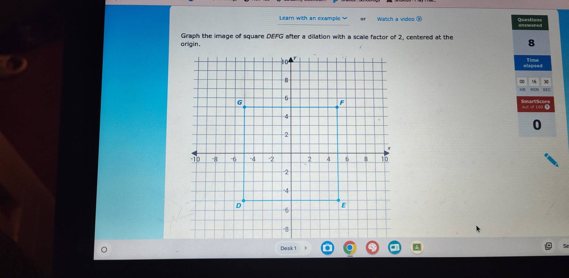 Learn with an example or Watch a video é Questions 
answered 
Graph the image of square DEFG after a dilation with a scale factor of 2, centered at the 
origin. 
8 
Time 
elapsed 
00 16 30 
HR SEC 
SmartSc 
a 
0 
Desk 1 
Se