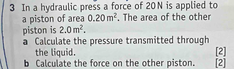 In a hydraulic press a force of 20N is applied to 
a piston of area 0.20m^2. The area of the other 
piston is 2.0m^2. 
a Calculate the pressure transmitted through 
the liquid. [2] 
b Calculate the force on the other piston. [2]