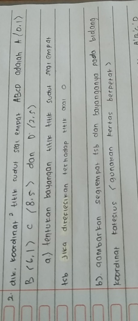 dik, koordinar? tilk sudur sea(empar ABCD adaigh A(0,1)
B (6,1) c (8.5) dan D(2,5)
a. ) tenrokan bayangan tilk ti1k sudor seq1empar
tsb Jika direflesikan terhadap titlk ocal o 
6). gombarkan segrempor tsb dan bayanganyo pada bidang 
koordinar tatesius (gunalcan tertas berperak)
A'B'C'D