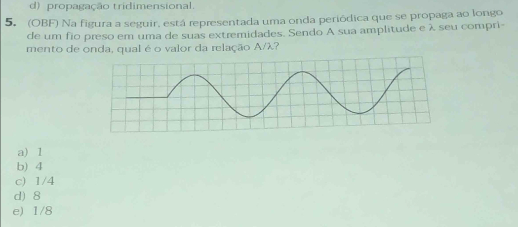 d) propagação tridimensional.
5. (OBF) Na figura a seguir, está representada uma onda periódica que se propaga ao longo
de um fio preso em uma de suas extremidades. Sendo A sua amplitude e λ seu compri-
mento de onda, qual é o valor da relação A/ λ?
a) 1
b 4
c) 1/4
d) 8
e) 1/8