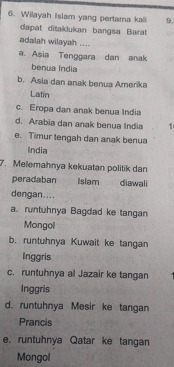 Wilayah Islam yang pertama kali 9.
dapat ditaklukan bangsa Barat
adalah wilayah ....
a. Asia Tenggara dan anak
benua India
b. Asia dan anak benua Amerika
Latin
c. Eropa dan anak benua India
d. Arabia dan anak benua India 1
e. Timur tengah dan anak benua
India
7. Melemahnya kekuatan politik dan
peradaban Islam kng diawali
dengan....
a. runtuhnya Bagdad ke tangan
Mongol
b. runtuhnya Kuwait ke tangan
Inggris
c. runtuhnya al Jazair ke tangan
Inggris
d. runtuhnya Mesir ke tangan
Prancis
e. runtuhnya Qatar ke tangan
Mongol