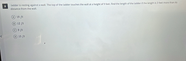 ladder is resting against a wall. The top of the ladder touches the wall at a height of 9 feet. Find the length of the ladder if the length is 3 feet more than its
distance from the wall.
N 18 ft
0 12 ft
9f t
D 15 ft