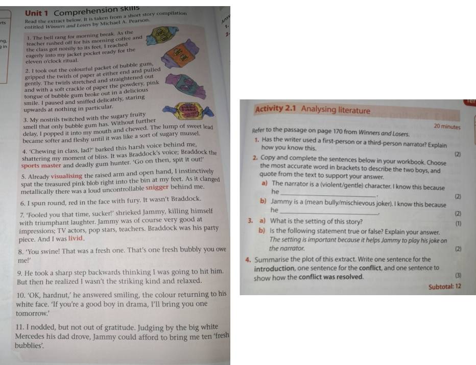 Comprehension skills
rts Read the extract below. It is taken from a short story compilation
entitled Winners and Losers by Michael A. Pearson.
Asy
1.
1. The bell rang for morning break. As the
na teacher rushed off for his morning coffee and 2
g in
the class got noisily to its feet, I reached
eagerly into my jacket pocket ready for the
eleven o'clock ritual.
2. I took out the colourful packet of bubble gum,
gripped the twirls of paper at either end and pulled
gently. The twirls stretched and straightened out
and with a soft crackle of paper the powdery, pink
tongue of bubble gum broke out in a delicious
smile. I paused and sniffed delicately, staring
upwards at nothing in particular.
Activity 2.1 Analysing literature
3. My nostrils twitched with the sugary fruity
smell that only bubble gum has. Without further
delay, I popped it into my mouth and chewed. The lump of sweet lead
20 minutes
became softer and fleshy until it was like a sort of sugary mussel.
Refer to the passage on page 170 from Winners and Losers.
1. Has the writer used a first-person or a third-person narrator? Explain (2)
4. ‘Chewing in class, lad?’ barked this harsh voice behind me,
how you know this.
shattering my moment of bliss. It was Braddock's voice; Braddock the
sports master and deadly gum hunter. 'Go on then, spit it out!’ 2. Copy and complete the sentences below in your workbook. Choose
the most accurate word in brackets to describe the two boys, and
5. Already visualising the raised arm and open hand, I instinctively
quote from the text to support your answer.
spat the treasured pink blob right into the bin at my feet. As it clanged
metallically there was a loud uncontrollable snigger behind me.
a) The narrator is a (violent/gentle) character. I know this because
he
6. I spun round, red in the face with fury. It wasn't Braddock. b) Jammy is a (mean bully/mischievous joker). I know this because (2)
7. ‘Fooled you that time, sucker!’ shrieked Jammy, killing himself he_
(2
with triumphant laughter. Jammy was of course very good at 3. a) What is the setting of this story?
(1)
impressions; TV actors, pop stars, teachers. Braddock was his party b) Is the following statement true or false? Explain your answer.
piece. And I was livid. The setting is important because it helps Jammy to play his joke on
8. ‘You swine! That was a fresh one. That’s one fresh bubbly you owe the narrator.
(2)
me!' 4. Summarise the plot of this extract. Write one sentence for the
9. He took a sharp step backwards thinking I was going to hit him. introduction, one sentence for the conflict, and one sentence to
But then he realized I wasn't the striking kind and relaxed. show how the conflict was resolved. (3)
Subtotal: 12
10. ‘OK, hardnut,’ he answered smiling, the colour returning to his
white face. ‘If you’re a good boy in drama, I’ll bring you one
tomorrow.'
11. I nodded, but not out of gratitude. Judging by the big white
Mercedes his dad drove, Jammy could afford to bring me ten ‘fresh
bubblies'.