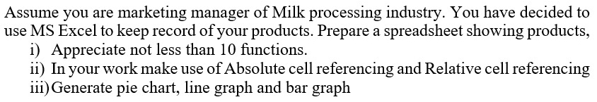 Assume you are marketing manager of Milk processing industry. You have decided to 
use MS Excel to keep record of your products. Prepare a spreadsheet showing products, 
i) Appreciate not less than 10 functions. 
ii) In your work make use of Absolute cell referencing and Relative cell referencing 
iii)Generate pie chart, line graph and bar graph