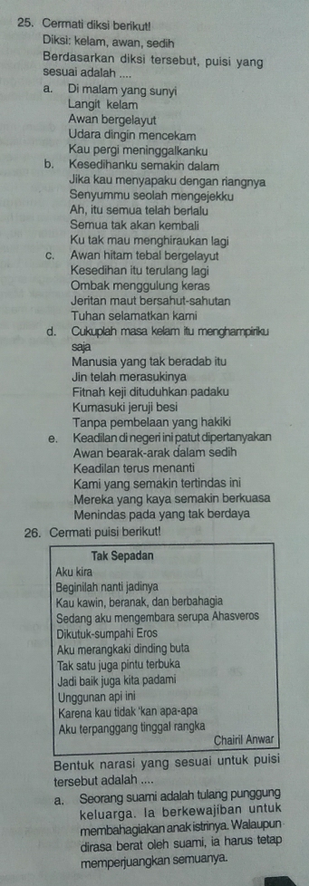 Cermati diksi berikut!
Diksi: kelam, awan, sedih
Berdasarkan diksi tersebut, puisi yang
sesuai adalah ....
a. Di malam yang sunyi
Langit kelam
Awan bergelayut
Udara dingin mencekam
Kau pergi meninggalkanku
b. Kesedihanku semakin dalam
Jika kau menyapaku dengan riangnya
Senyummu seolah mengejekku
Ah, itu semua telah berlalu
Semua tak akan kembali
Ku tak mau menghiraukan lagi
c. Awan hitam tebal bergelayut
Kesedihan itu terulang lagi
Ombak menggulung keras
Jeritan maut bersahut-sahutan
Tuhan selamatkan kami
d. Cukuplah masa kelam itu menghampiriku
saja
Manusia yang tak beradab itu
Jin telah merasukinya
Fitnah keji dituduhkan padaku
Kumasuki ieruii besi
Tanpa pembelaan yang hakiki
e. Keadilan di negeri ini patut dipertanyakan
Awan bearak-arak dalam sedih
Keadilan terus menanti
Kami yang semakin tertindas ini
Mereka yang kaya semakin berkuasa
Menindas pada yang tak berdaya
26. Cermati puisi berikut!
Tak Sepadan
Aku kira
Beginilah nanti jadinya
Kau kawin, beranak, dan berbahagia
Sedang aku mengembara serupa Ahasveros
Dikutuk-sumpahi Eros
Aku merangkaki dinding buta
Tak satu juga pintu terbuka
Jadi baik juga kita padami
Unggunan api ini
Karena kau tidak 'kan apa-apa
Aku terpanggang tinggal rangka
Chairil Anwar
Bentuk narasi yang sesuai untuk puisi
tersebut adalah ....
a. Seorang suami adalah tulang punggung
keluarga. la berkewajíban untuk
membahagiakan anak istrinya. Walaupun
dirasa berat oleh suami, ia harus tetap
memperjuangkan semuanya.