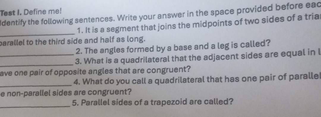 Test I. Define me! 
Identify the following sentences. Write your answer in the space provided before ead 
_ 
1. It is a segment that joins the midpoints of two sides of a tria 
parallel to the third side and half as long. 
2. The angles formed by a base and a leg is called? 
_ 
_3. What is a quadrilateral that the adjacent sides are equal in l 
ave one pair of opposite angles that are congruent? 
_4. What do you call a quadrilateral that has one pair of paralle 
e non-parallel sides are congruent? 
_ 
5. Parallel sides of a trapezoid are called?