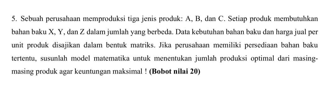 Sebuah perusahaan memproduksi tiga jenis produk: A, B, dan C. Setiap produk membutuhkan 
bahan baku X, Y, dan Z dalam jumlah yang berbeda. Data kebutuhan bahan baku dan harga jual per 
unit produk disajikan dalam bentuk matriks. Jika perusahaan memiliki persediaan bahan baku 
tertentu, susunlah model matematika untuk menentukan jumlah produksi optimal dari masing- 
masing produk agar keuntungan maksimal ! (Bobot nilai 20)