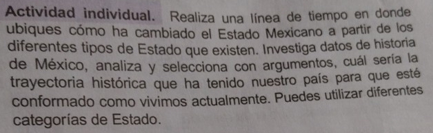 Actividad individual. Realiza una línea de tiempo en donde 
ubiques cómo ha cambiado el Estado Mexicano a partir de los 
diferentes tipos de Estado que existen. Investiga datos de historia 
de México, analiza y selecciona con argumentos, cuál sería la 
trayectoria histórica que ha tenido nuestro país para que esté 
conformado como vivimos actualmente. Puedes utilizar diferentes 
categorías de Estado.