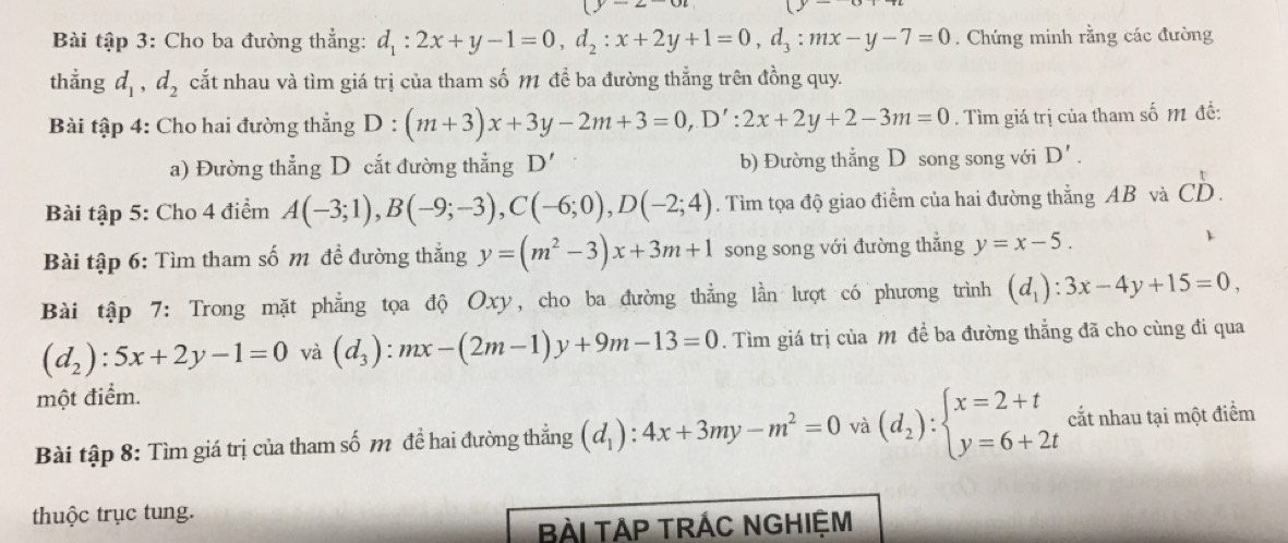 Bài tập 3: Cho ba đường thẳng: d_1:2x+y-1=0,d_2:x+2y+1=0,d_3:mx-y-7=0. Chứng minh rằng các đường
thẳng d_1,d_2 cắt nhau và tìm giá trị của tham số M để ba đường thẳng trên đồng quy.
Bài tập 4: Cho hai đường thẳng D:(m+3)x+3y-2m+3=0,D':2x+2y+2-3m=0. Tìm giá trị của tham số M đễ:
a) Đường thẳng D cắt đường thẳng D' b) Đường thẳng D song song với D'.
Bài tập 5: Cho 4 điểm A(-3;1),B(-9;-3),C(-6;0),D(-2;4). Tìm tọa độ giao điểm của hai đường thẳng AB và CD.
Bài tập 6: Tìm tham số m đề đường thắng y=(m^2-3)x+3m+1 song song với đường thẳng y=x-5.

Bài tập 7: Trong mặt phẳng tọa độ Oxy, cho ba đường thẳng lần lượt có phương trình (d_1):3x-4y+15=0,
(d_2):5x+2y-1=0 và (d_3):mx-(2m-1)y+9m-13=0. Tìm giá trị của M đề ba đường thẳng đã cho cùng đi qua
một điểm.
Bài tập 8: Tìm giá trị của tham số m đề hai đường thẳng (d_1):4x+3my-m^2=0 và (d_2):beginarrayl x=2+t y=6+2tendarray. cắt nhau tại một điểm
thuộc trục tung.
BÀI TAP TRÁC NGHIệM