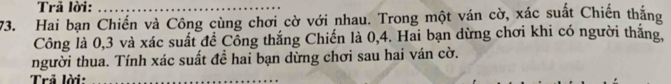 Trả lời:_ 
73. Hai bạn Chiến và Công cùng chơi cờ với nhau. Trong một ván cờ, xác suất Chiến thắng 
Công là 0, 3 và xác suất đề Cổng thắng Chiến là 0, 4. Hai bạn dừng chơi khi có người thắng, 
người thua. Tính xác suất để hai bạn dừng chơi sau hai ván cờ. 
Trả lời:_