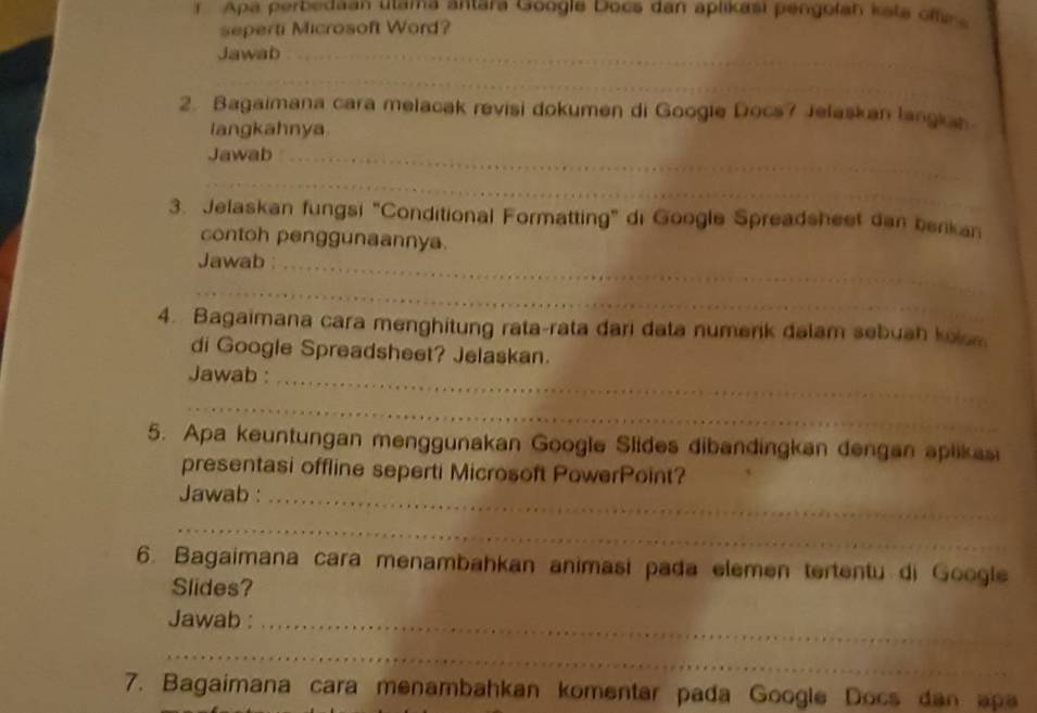 Apa perbedaan utama ântara Google Docs dan aplikasi pengolan ksta offe 
seperti Microsoft Word? 
Jawab_ 
_ 
2. Bagaimana cara melacak revisi dokumen di Google Docs? Jelaskan langian 
langkahnya 
Jawab_ 
_ 
3. Jelaskan fungsi "Conditional Formatting" di Google Spreadsheet dan berkan 
contoh penggunaannya. 
Jawab_ 
_ 
4. Bagaimana cara menghitung rata-rata đari data numerik dalam sebuah kom 
di Google Spreadsheet? Jelaskan. 
Jawab :_ 
_ 
5. Apa keuntungan menggunakan Google Slides dibandingkan dengan aplikas 
presentasi offline seperti Microsoft PowerPoint? 
Jawab :_ 
_ 
6. Bagaimana cara menambahkan animasi pada elemen tertentu di Google 
Slides? 
Jawab :_ 
_ 
7. Bagaimana cara menambahkan komentar pada Google Docs dan apa