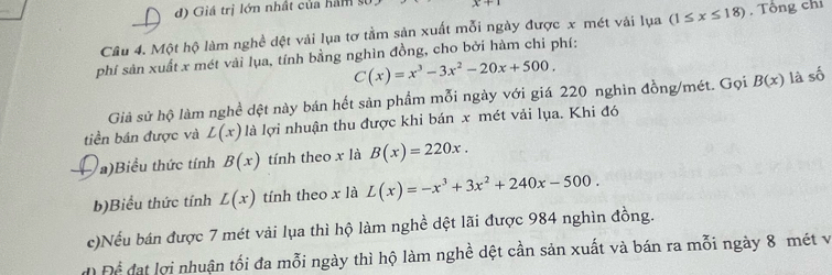 d) Giá trị lớn nhất của hàm
x+1
Câu 4. Một hộ làm nghề dệt vải lụa tơ tằm sản xuất mỗi ngày được x mét vải lụa (1≤ x≤ 18) , Tổng chi
phí sản xuất x mét vải lụa, tính bằng nghìn đồng, cho bởi hàm chi phí:
C(x)=x^3-3x^2-20x+500. 
Giả sử hộ làm nghề dệt này bán hết sản phẩm mỗi ngày với giá 220 nghìn đồng/mét. Gọi B(x) là số
tiền bán được và L(x) là lợi nhuận thu được khi bán x mét vải lụa. Khi đó
a)Biểu thức tính B(x) tính theo x là B(x)=220x. 
b)Biểu thức tính L(x) tính theo x là L(x)=-x^3+3x^2+240x-500. 
c)Nếu bán được 7 mét vải lụa thì hộ làm nghề dệt lãi được 984 nghìn đồng.
d Để đạt lợi nhuận tối đa mỗi ngày thì hộ làm nghề dệt cần sản xuất và bán ra mỗi ngày 8 mét và