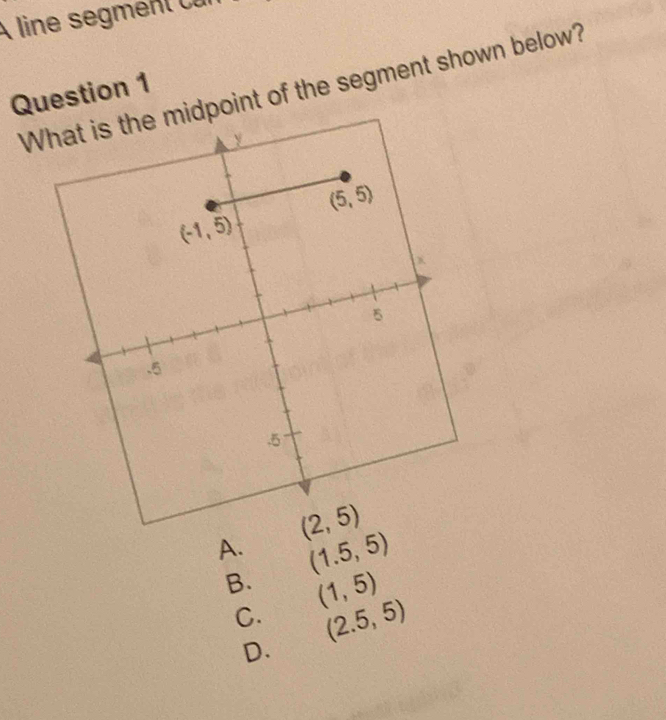 A line segment cur
Question 1 What is the midpoint of the segment shown below?
A. (1.5,5)
B. (1,5)
C. (2.5,5)
D.